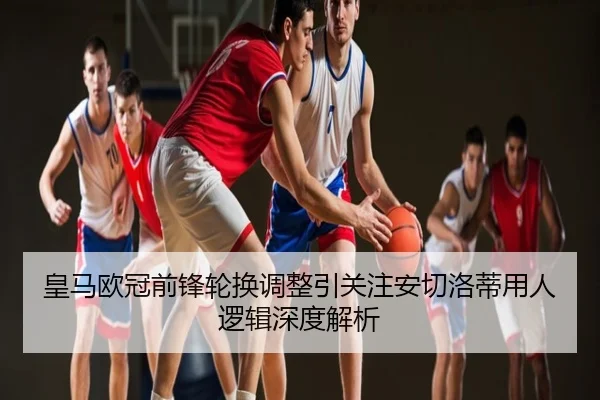 皇马欧冠前锋轮换调整引关注安切洛蒂用人逻辑深度解析