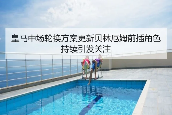 皇马中场轮换方案更新贝林厄姆前插角色持续引发关注